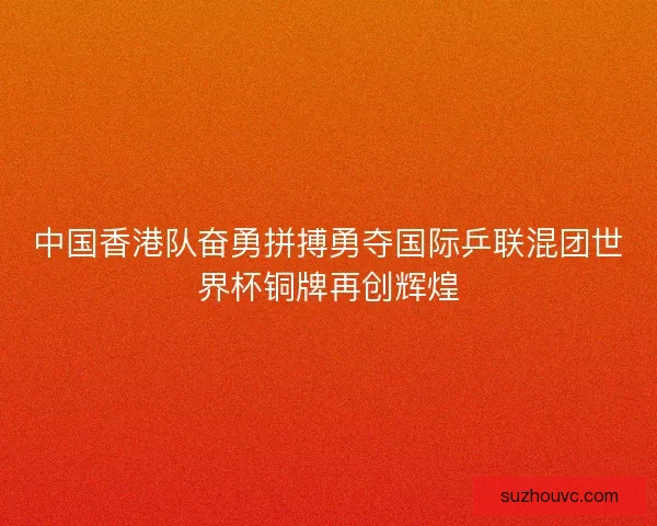 中国香港队奋勇拼搏勇夺国际乒联混团世界杯铜牌再创辉煌