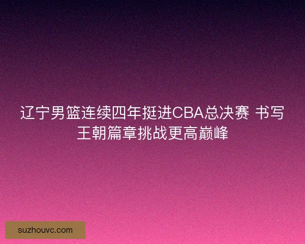 辽宁男篮连续四年挺进CBA总决赛 书写王朝篇章挑战更高巅峰